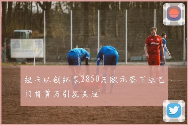 纽卡以创纪录2850万欧元签下法乙门将贾万引发关注