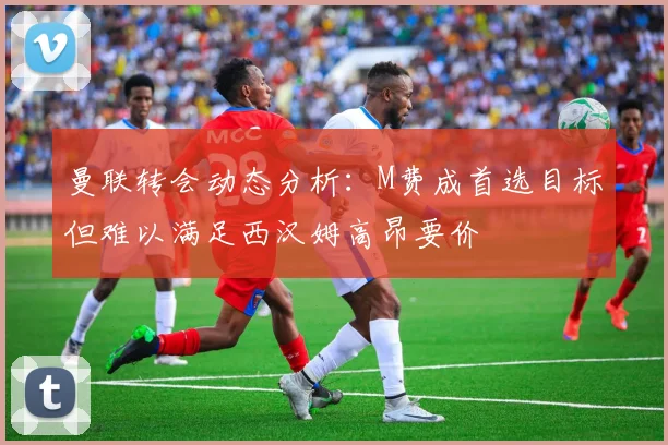 曼联转会动态分析：M费成首选目标但难以满足西汉姆高昂要价