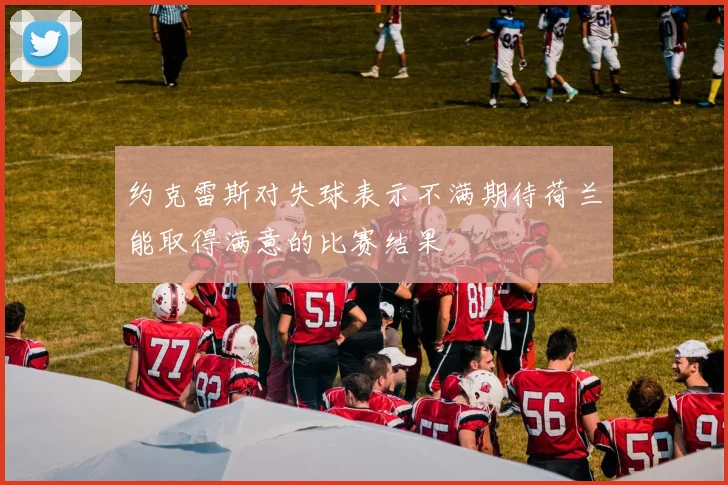 约克雷斯对失球表示不满期待荷兰能取得满意的比赛结果