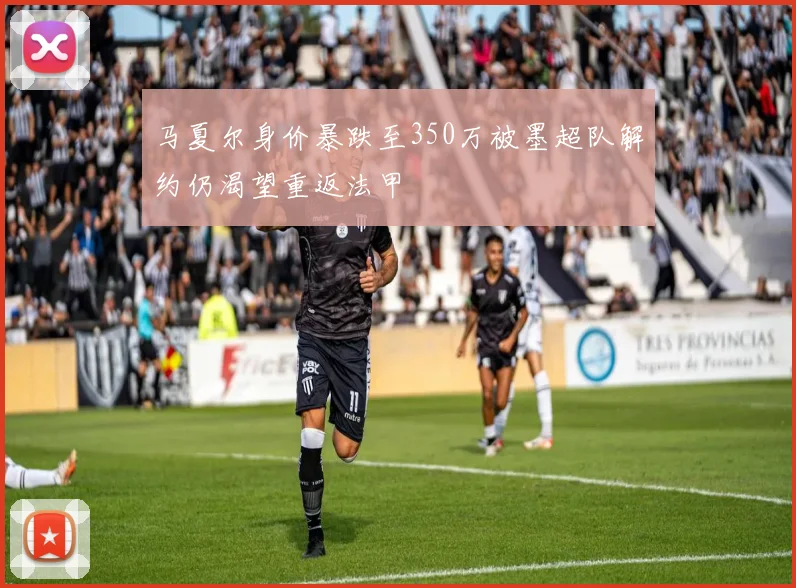 马夏尔身价暴跌至350万被墨超队解约仍渴望重返法甲