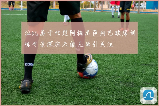拉比奥于帕楚阿梅尼萨利巴缺席训练母亲探班未能见面引关注
