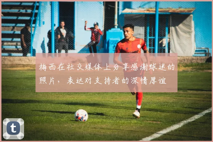 梅西在社交媒体上分享感谢球迷的照片，表达对支持者的深情厚谊