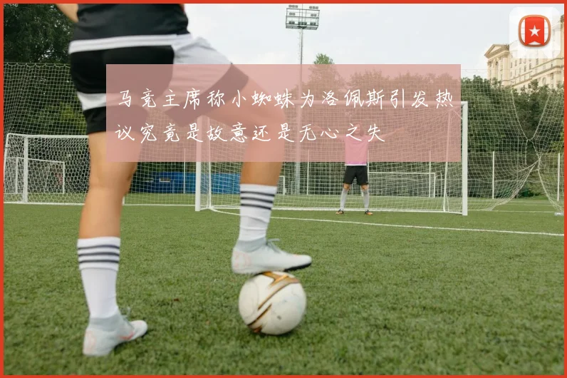 马竞主席称小蜘蛛为洛佩斯引发热议究竟是故意还是无心之失