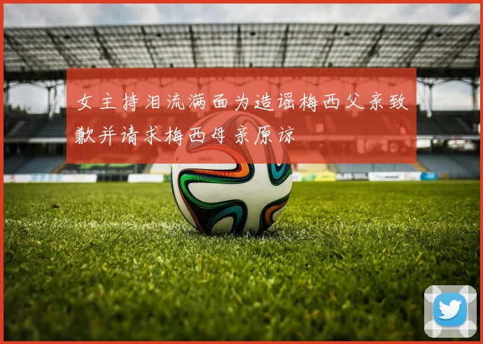 女主持泪流满面为造谣梅西父亲致歉并请求梅西母亲原谅