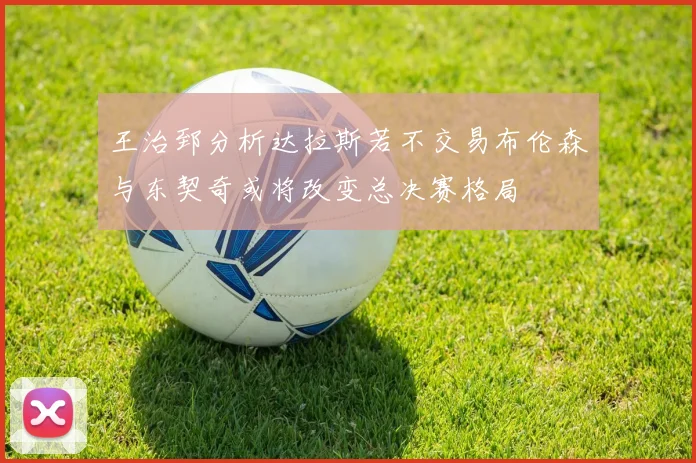 王治郅分析达拉斯若不交易布伦森与东契奇或将改变总决赛格局