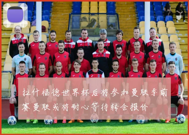 拉什福德世界杯后将参加曼联季前赛曼联或将耐心等待转会报价