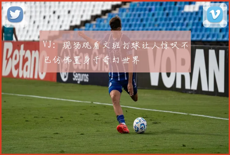 VJ：现场观看文班打球让人惊叹不已仿佛置身于奇幻世界