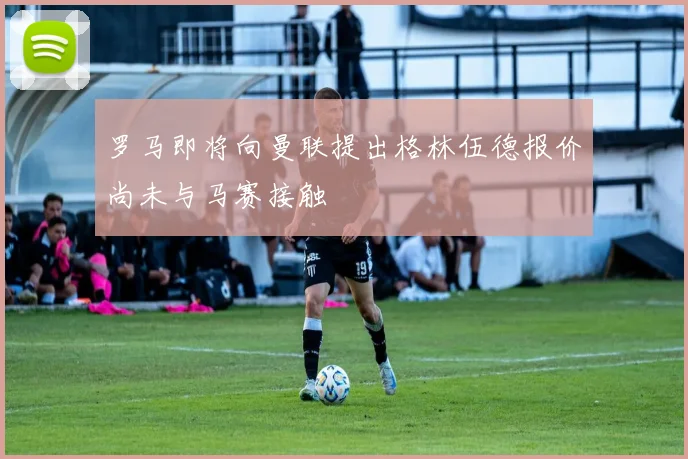 罗马即将向曼联提出格林伍德报价尚未与马赛接触