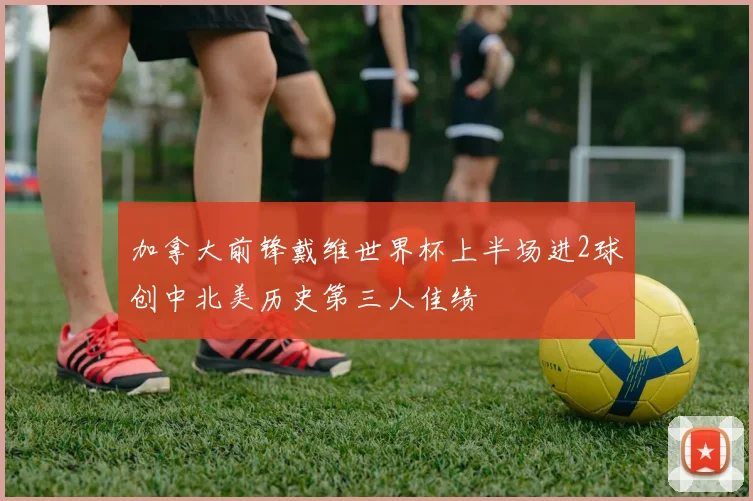 加拿大前锋戴维世界杯上半场进2球创中北美历史第三人佳绩
