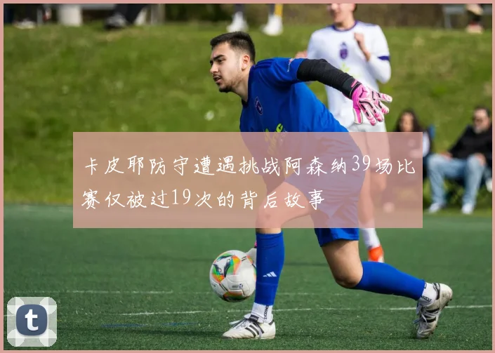 卡皮耶防守遭遇挑战阿森纳39场比赛仅被过19次的背后故事