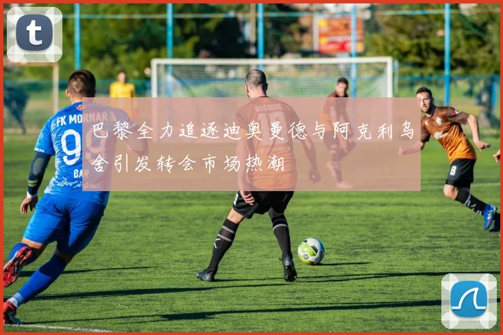 巴黎全力追逐迪奥曼德与阿克利乌舍引发转会市场热潮