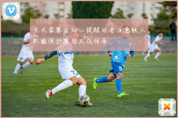 王大雷赛后细心提醒记者注意铁人队徽保护赛场文化传承